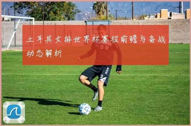 土耳其女排世界杯赛程前瞻与备战动态解析