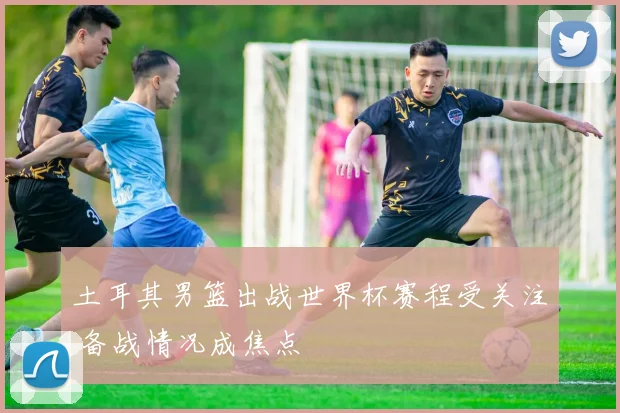 土耳其男篮出战世界杯赛程受关注 备战情况成焦点