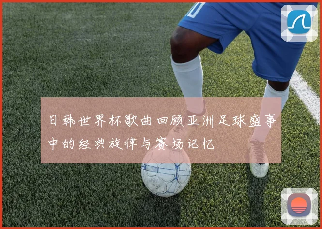日韩世界杯歌曲回顾亚洲足球盛事中的经典旋律与赛场记忆