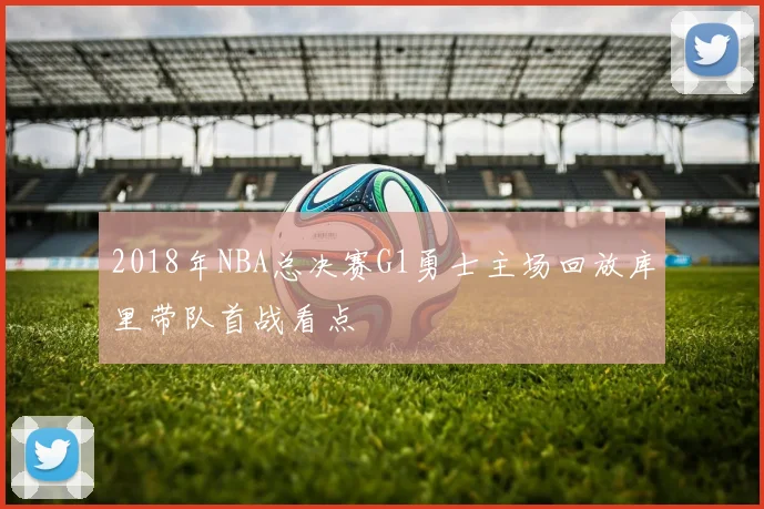 2018年NBA总决赛G1勇士主场回放库里带队首战看点