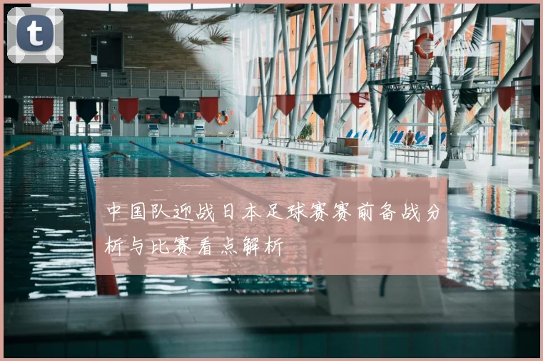 中国队迎战日本足球赛赛前备战分析与比赛看点解析