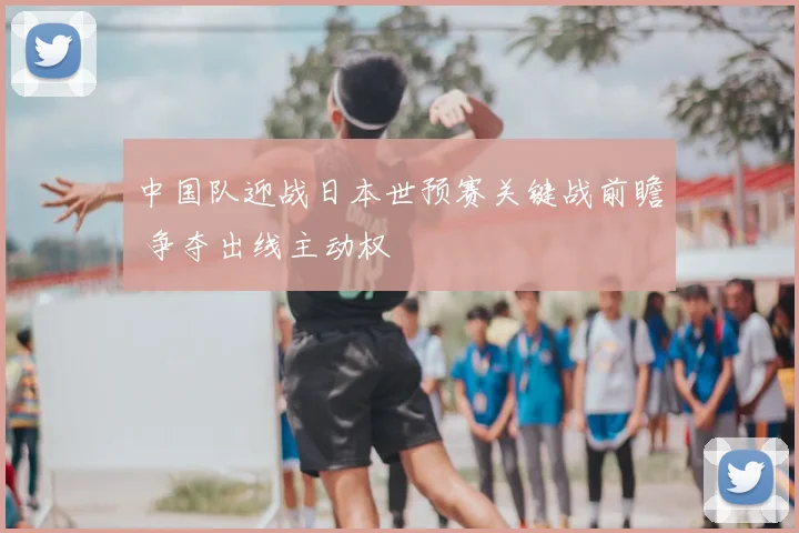 中国队迎战日本世预赛关键战前瞻 争夺出线主动权