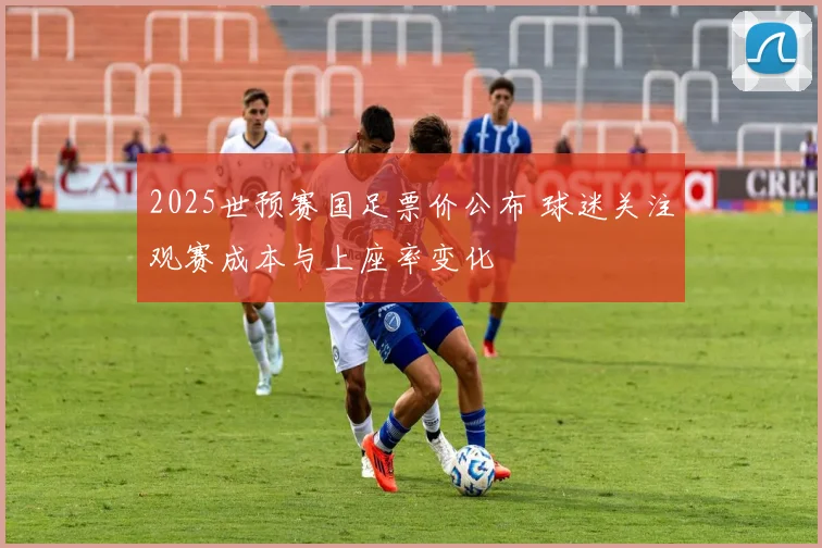 2025世预赛国足票价公布 球迷关注观赛成本与上座率变化