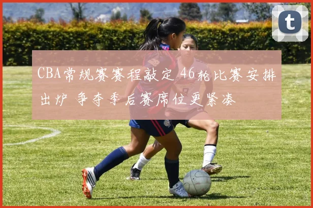 CBA常规赛赛程敲定 46轮比赛安排出炉 争夺季后赛席位更紧凑