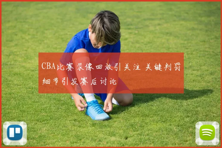 CBA比赛录像回放引关注 关键判罚细节引发赛后讨论