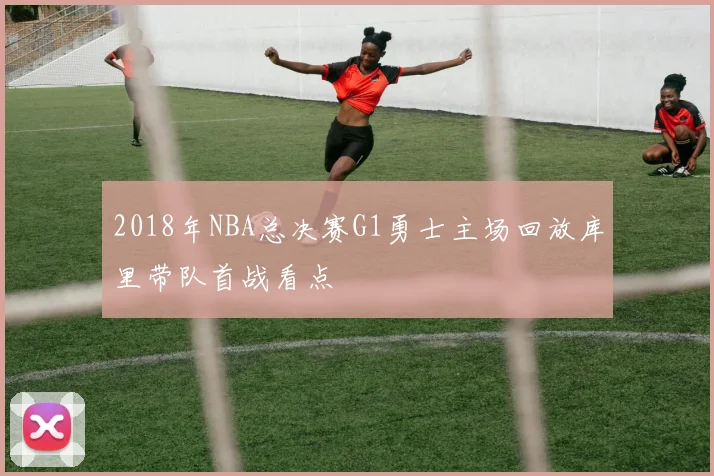 2018年NBA总决赛G1勇士主场回放库里带队首战看点