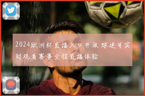 2024欧洲杯直播入口开放 球迷可实时观看赛事全程直播体验