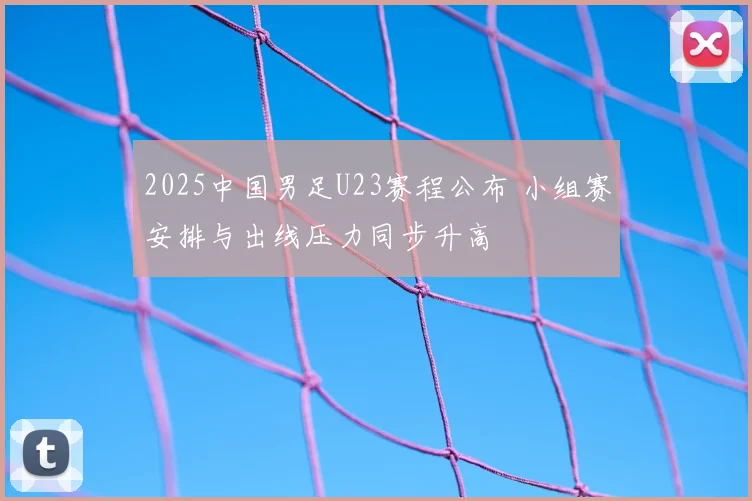 2025中国男足U23赛程公布 小组赛安排与出线压力同步升高